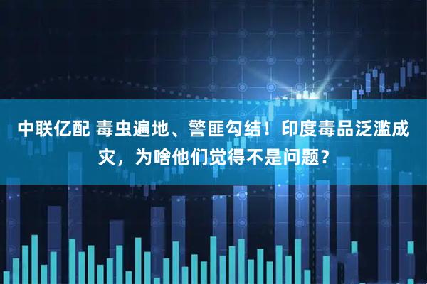 中联亿配 毒虫遍地、警匪勾结！印度毒品泛滥成灾，为啥他们觉得不是问题？