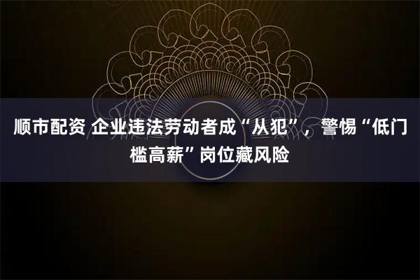 顺市配资 企业违法劳动者成“从犯”,警惕“低门槛高薪”岗位藏风险