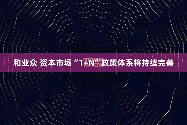和业众 资本市场“1+N”政策体系将持续完善