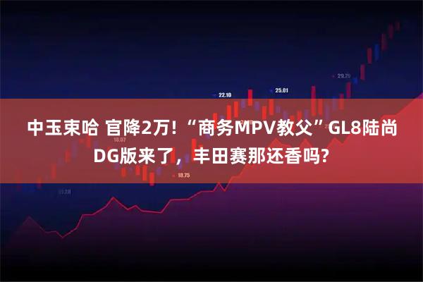 中玉束哈 官降2万! “商务MPV教父”GL8陆尚DG版来了,丰田赛那还香吗?