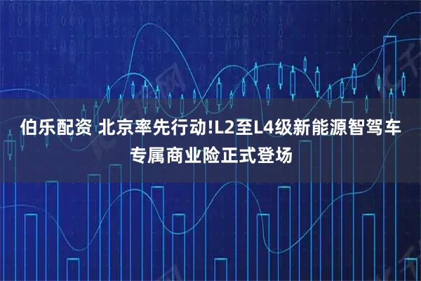 伯乐配资 北京率先行动!L2至L4级新能源智驾车专属商业险正式登场