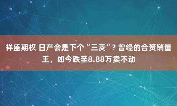 祥盛期权 日产会是下个“三菱”? 曾经的合资销量王，如今跌至8.88万卖不动