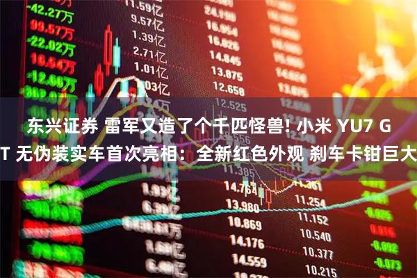 东兴证券 雷军又造了个千匹怪兽! 小米 YU7 GT 无伪装实车首次亮相:全新红色外观 刹车卡钳巨大