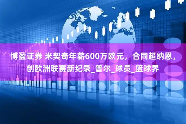 博盈证券 米契奇年薪600万欧元，合同超纳恩，创欧洲联赛新纪录_普尔_球员_篮球界