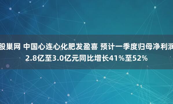 股巢网 中国心连心化肥发盈喜 预计一季度归母净利润2.8亿至3.0亿元同比增长41%至52%