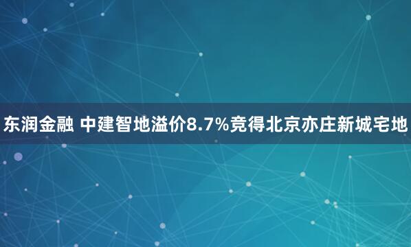 东润金融 中建智地溢价8.7%竞得北京亦庄新城宅地