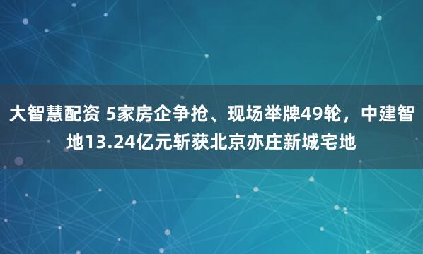大智慧配资 5家房企争抢、现场举牌49轮，中建智地13.24亿元斩获北京亦庄新城宅地