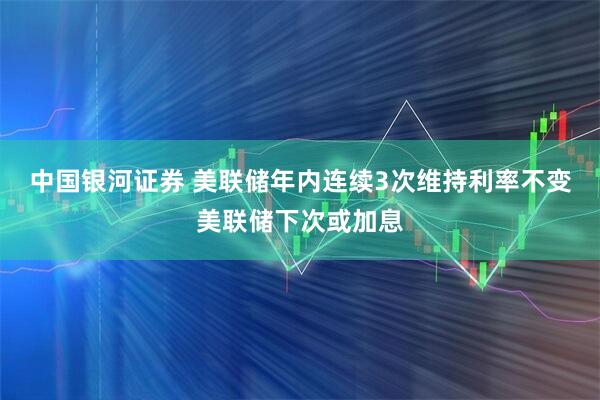 中国银河证券 美联储年内连续3次维持利率不变美联储下次或加息