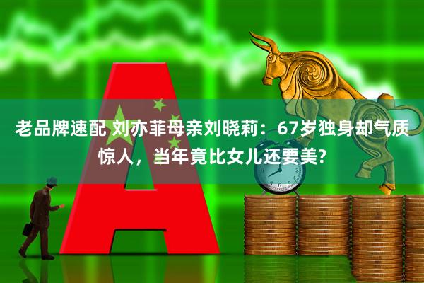 老品牌速配 刘亦菲母亲刘晓莉：67岁独身却气质惊人，当年竟比女儿还要美?