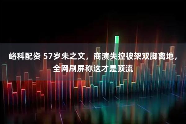 峪科配资 57岁朱之文，商演失控被架双脚离地，全网刷屏称这才是顶流