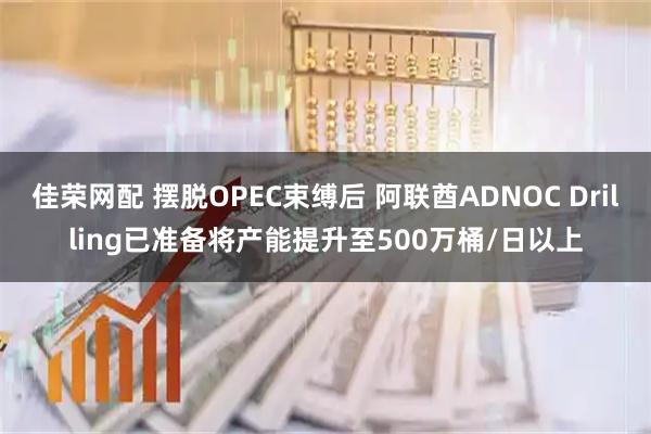 佳荣网配 摆脱OPEC束缚后 阿联酋ADNOC Drilling已准备将产能提升至500万桶/日以上