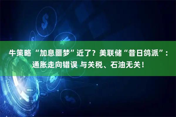 牛策略 “加息噩梦”近了？美联储“昔日鸽派”：通胀走向错误 与关税、石油无关！