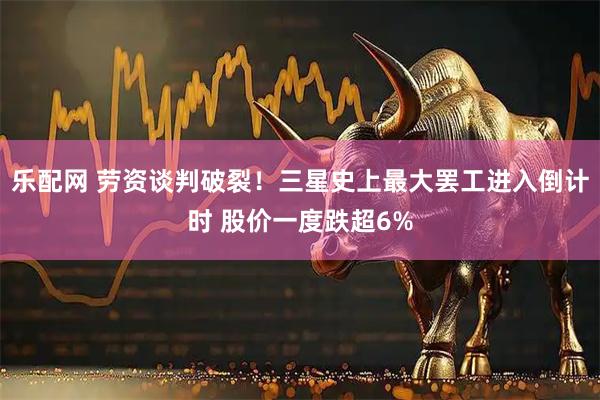 乐配网 劳资谈判破裂！三星史上最大罢工进入倒计时 股价一度跌超6%