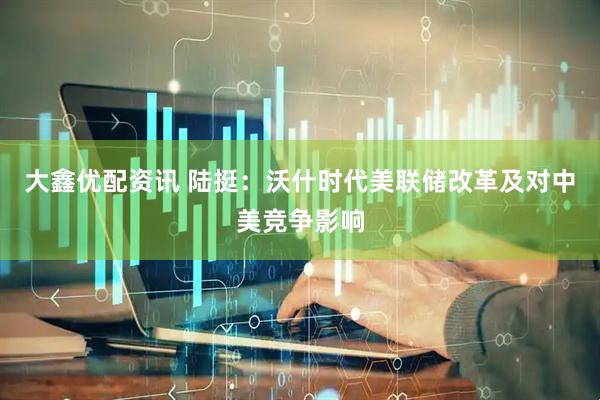大鑫优配资讯 陆挺：沃什时代美联储改革及对中美竞争影响