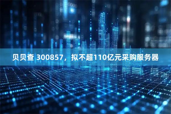 贝贝查 300857，拟不超110亿元采购服务器